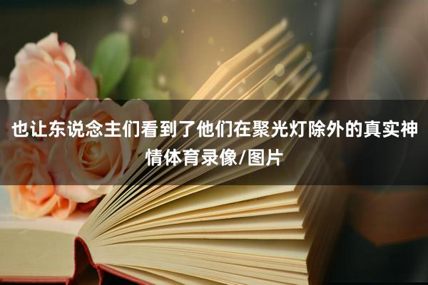 也让东说念主们看到了他们在聚光灯除外的真实神情体育录像/图片