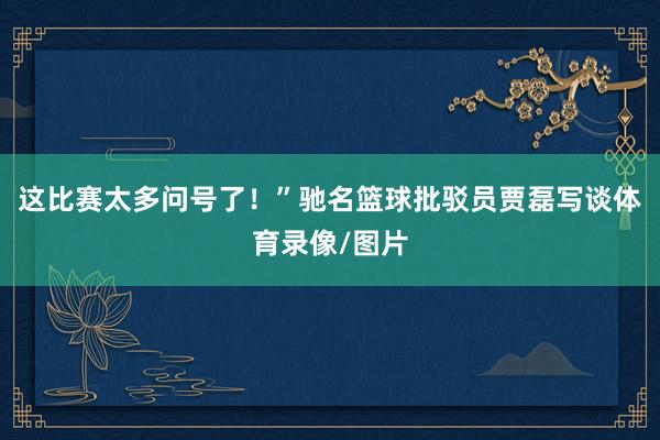 这比赛太多问号了！”驰名篮球批驳员贾磊写谈体育录像/图片