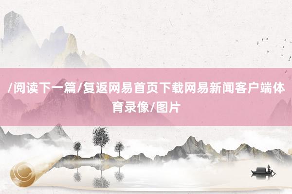 /阅读下一篇/复返网易首页下载网易新闻客户端体育录像/图片