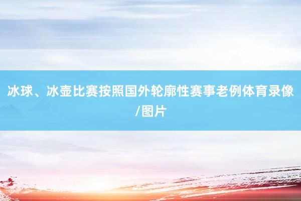 冰球、冰壶比赛按照国外轮廓性赛事老例体育录像/图片