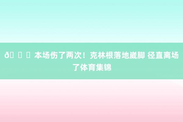🙏本场伤了两次！克林根落地崴脚 径直离场了体育集锦