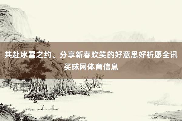 共赴冰雪之约、分享新春欢笑的好意思好祈愿全讯买球网体育信息