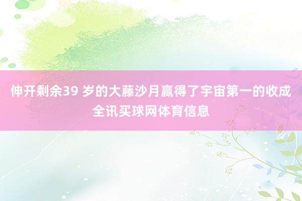 伸开剩余39 岁的大藤沙月赢得了宇宙第一的收成全讯买球网体育信息