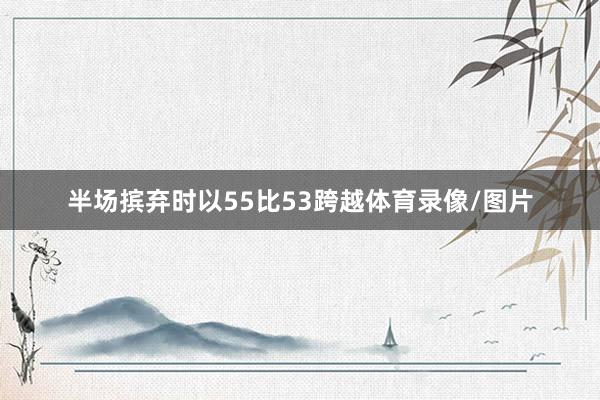 半场摈弃时以55比53跨越体育录像/图片