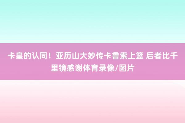卡皇的认同!亚历山大妙传卡鲁索上篮 后者比千里镜感谢体育录像/图片