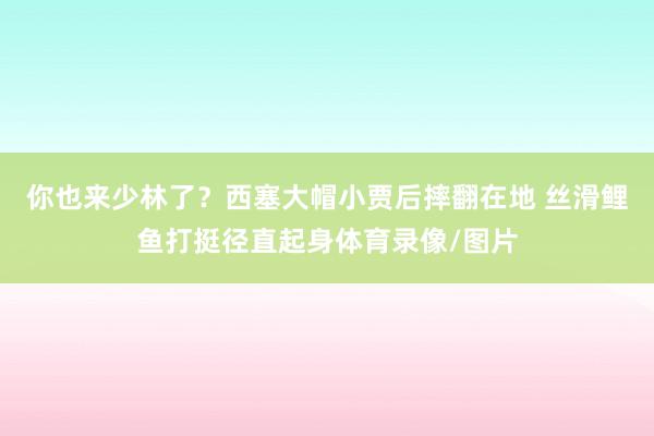 你也来少林了？西塞大帽小贾后摔翻在地 丝滑鲤鱼打挺径直起身体育录像/图片