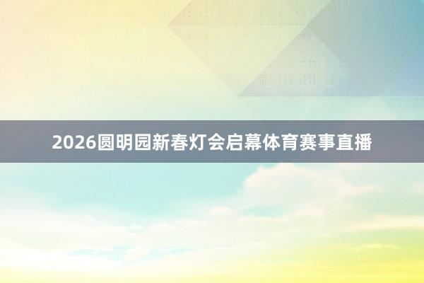 2026圆明园新春灯会启幕体育赛事直播