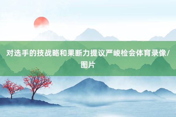对选手的技战略和果断力提议严峻检会体育录像/图片