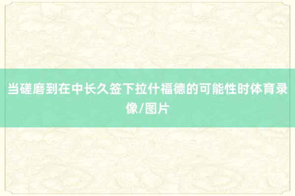 当磋磨到在中长久签下拉什福德的可能性时体育录像/图片