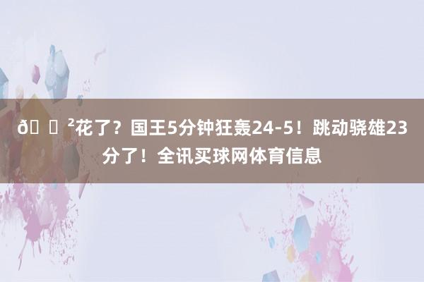 😲花了？国王5分钟狂轰24-5！跳动骁雄23分了！全讯买球网体育信息