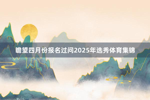 瞻望四月份报名过问2025年选秀体育集锦