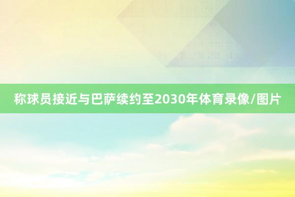 称球员接近与巴萨续约至2030年体育录像/图片