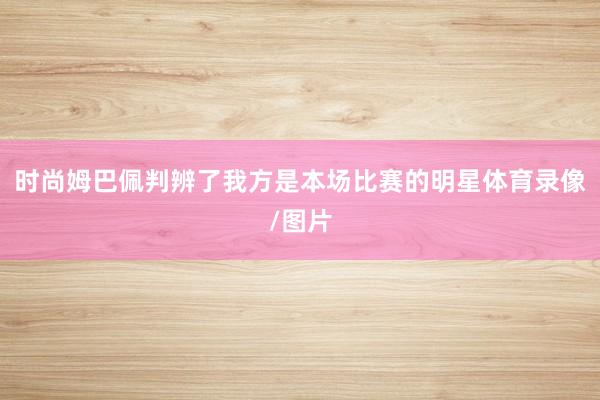 时尚姆巴佩判辨了我方是本场比赛的明星体育录像/图片