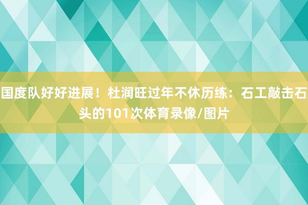 国度队好好进展！杜润旺过年不休历练：石工敲击石头的101次体育录像/图片