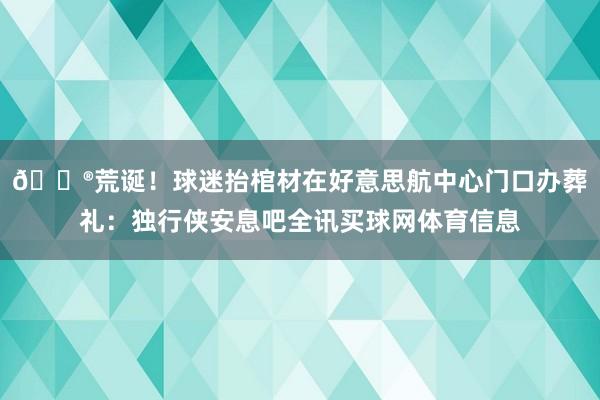 😮荒诞！球迷抬棺材在好意思航中心门口办葬礼：独行侠安息吧全讯买球网体育信息