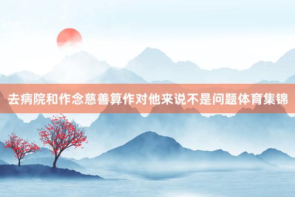 去病院和作念慈善算作对他来说不是问题体育集锦