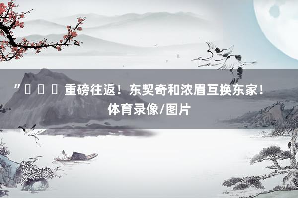 ”			重磅往返！东契奇和浓眉互换东家！    体育录像/图片
