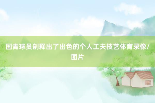 国青球员剖释出了出色的个人工夫技艺体育录像/图片