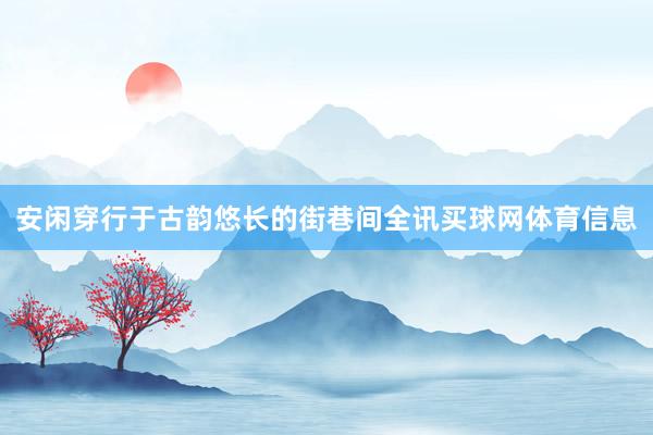 安闲穿行于古韵悠长的街巷间全讯买球网体育信息