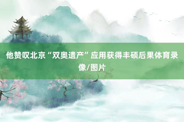 他赞叹北京“双奥遗产”应用获得丰硕后果体育录像/图片